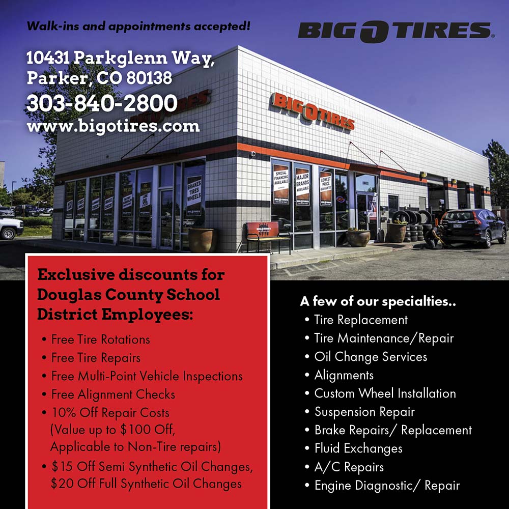 Big O Tires - Exclusive discounts for Douglas County School
District Employees:
 Free Tire Rotations
 Free Tire Repairs
 Free Multi-Point Vehicle Inspections
 Free Alignment Checks
 10% Off Repair Costs (Value up to $100 Off, Applicable to Non-Tire repairs)
 $15 Off Semi Synthetic Oil Changes, $20 Off Full Synthetic Oil Changes<br>A few of our specialties..
 Tire Replacement
 Tire Maintenance Repair
 Oil Change Services
 Alignments
 Custom Wheel Installation
 Suspension Repair
 Brake Repairs/ Replacement
 Fluid Exchanges
 A/C Repairs
 Engine Diagnostic/ Repair<br>Walk-ins and appointments accepted!
10431 Parkglenn Way, Parker. CO 80138
303-840-2800
www.bigotires.com