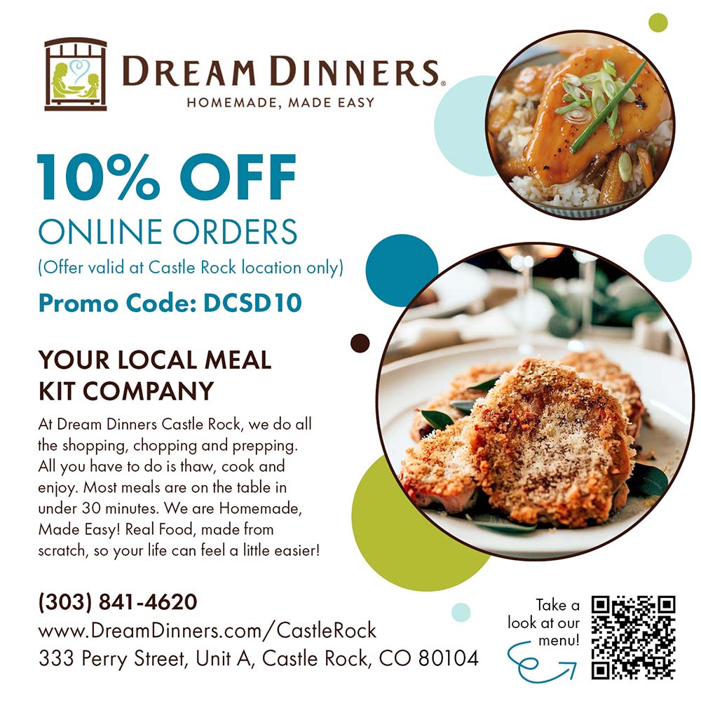 Dream Dinners - 10% OFF
ONLINE ORDERS
(Offer valid at Castle Rock location only)
Promo Code: DCSD10
YOUR LOCAL MEAL
KIT COMPANY
At Dream Dinners Castle Rock, we do all the shopping, chopping and prepping.
All you have to do is thaw, cook and enjoy. Most meals are on the table in under 30 minutes. We are Homemade, Made Easy! Real Food, made from scratch, so your life can feel a little easier!
(303) 841-4620
www.DreamDinners.com/CastleRock
333 Perry Street, Unit A, Castle Rock, CO 80104