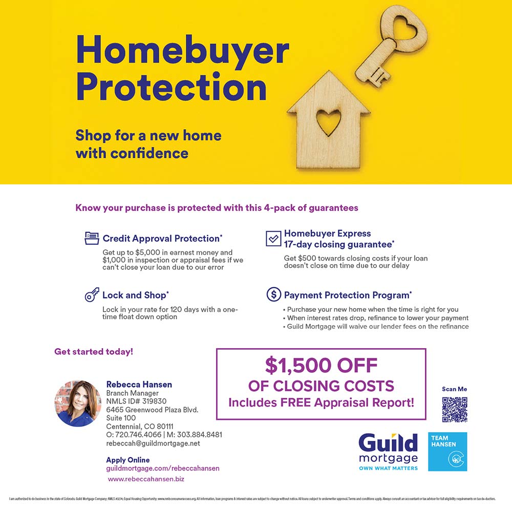 Guild Mortgage - $1,500 OFF
OF CLOSING COSTS
Includes FREE Appraisal Report!<br>Rebecca Hansen
Branch Manager
1NMLS ID# 319830
6465 Greenwood Plaza Blvd.
Suite 100
Centennial, CO 80111
0:720.746.4066 | M: 303.884.8481
rebeccah@guildmortgage.net
Apply Online
guildmortgage.com/rebeccahansen
www.rebeccahansen.biz